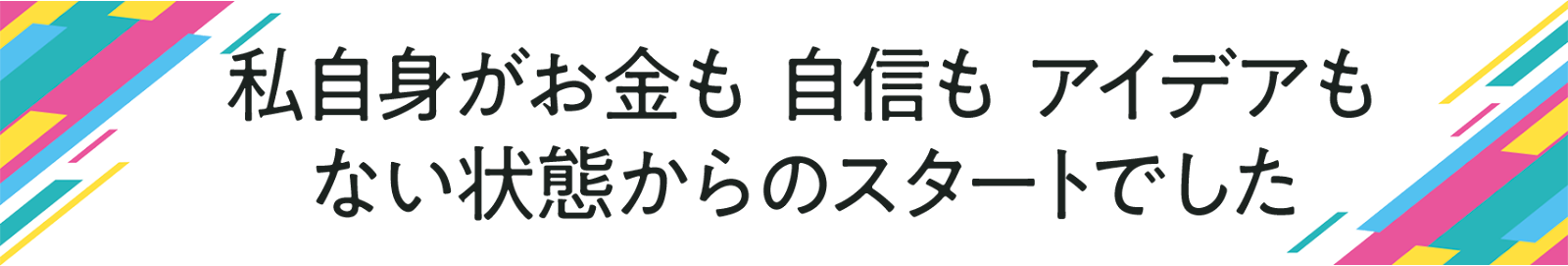 私自身が お金も 自信も アイデアも ない状態からのスタートでした